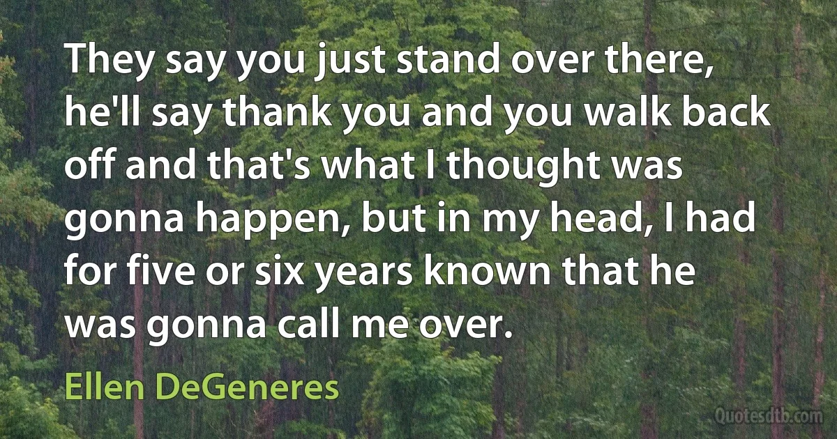 They say you just stand over there, he'll say thank you and you walk back off and that's what I thought was gonna happen, but in my head, I had for five or six years known that he was gonna call me over. (Ellen DeGeneres)