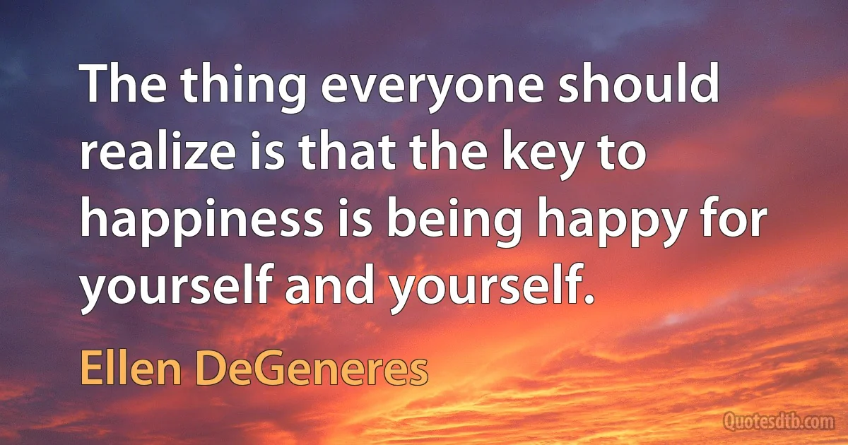 The thing everyone should realize is that the key to happiness is being happy for yourself and yourself. (Ellen DeGeneres)