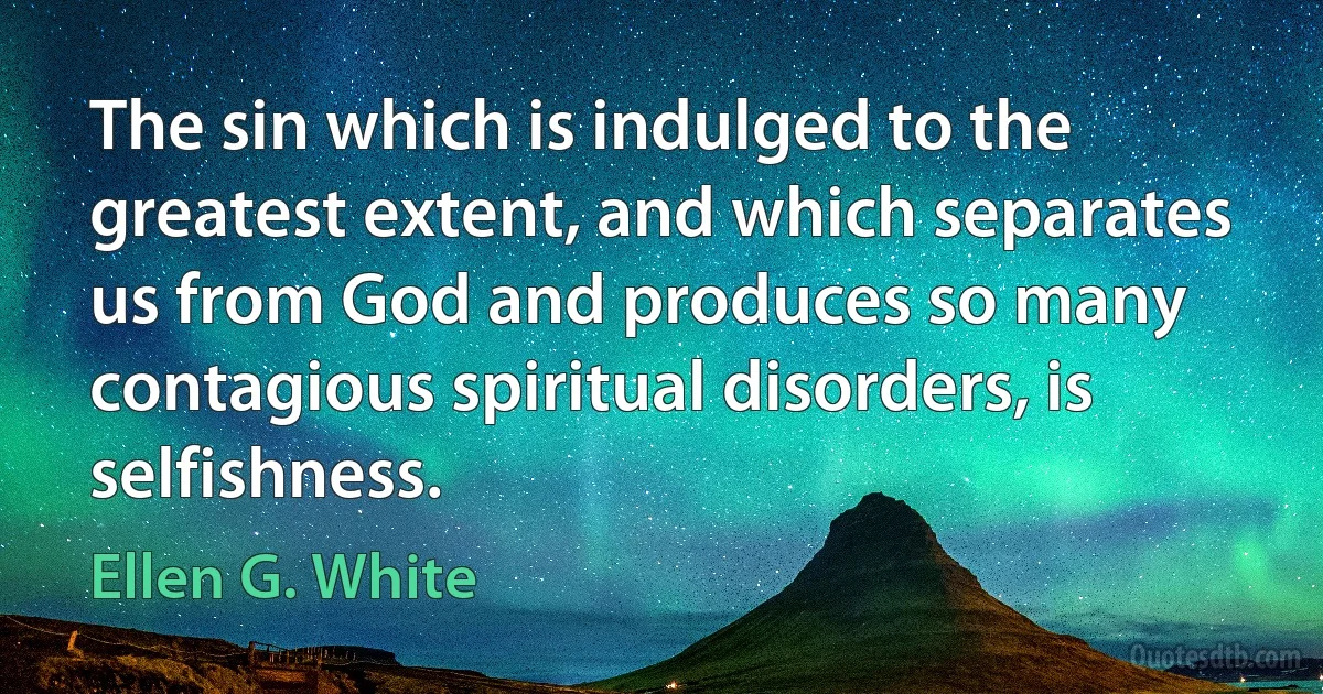 The sin which is indulged to the greatest extent, and which separates us from God and produces so many contagious spiritual disorders, is selfishness. (Ellen G. White)