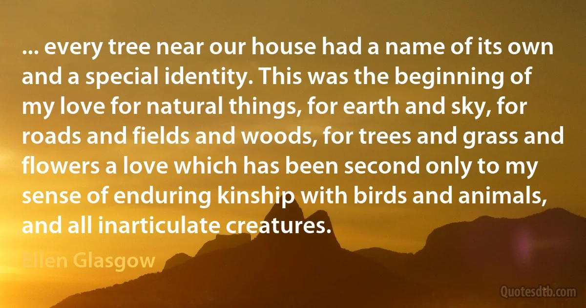 ... every tree near our house had a name of its own and a special identity. This was the beginning of my love for natural things, for earth and sky, for roads and fields and woods, for trees and grass and flowers a love which has been second only to my sense of enduring kinship with birds and animals, and all inarticulate creatures. (Ellen Glasgow)