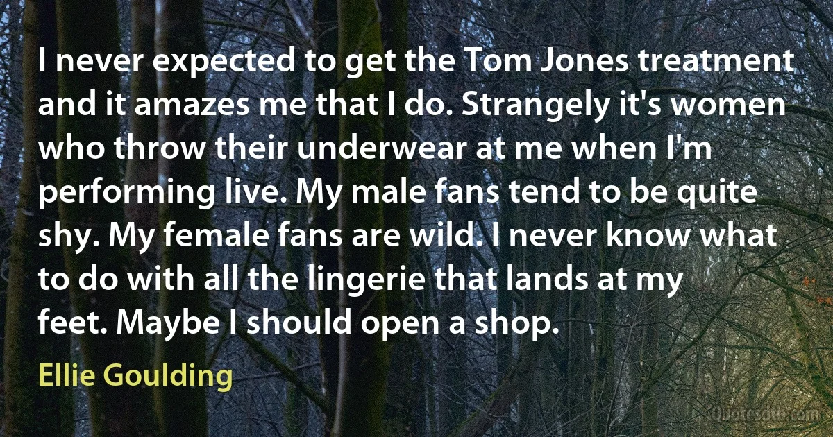 I never expected to get the Tom Jones treatment and it amazes me that I do. Strangely it's women who throw their underwear at me when I'm performing live. My male fans tend to be quite shy. My female fans are wild. I never know what to do with all the lingerie that lands at my feet. Maybe I should open a shop. (Ellie Goulding)