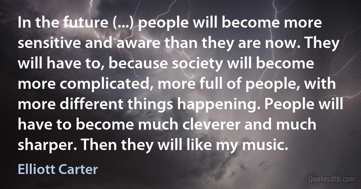 In the future (...) people will become more sensitive and aware than they are now. They will have to, because society will become more complicated, more full of people, with more different things happening. People will have to become much cleverer and much sharper. Then they will like my music. (Elliott Carter)