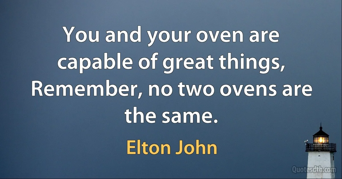 You and your oven are capable of great things,
Remember, no two ovens are the same. (Elton John)