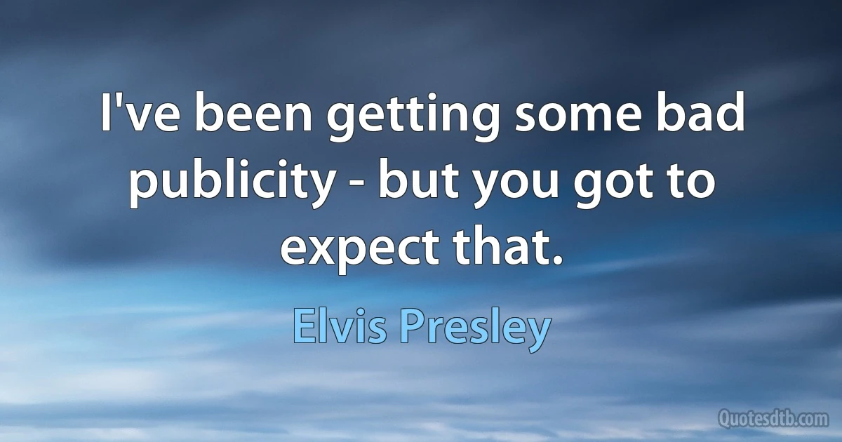 I've been getting some bad publicity - but you got to expect that. (Elvis Presley)