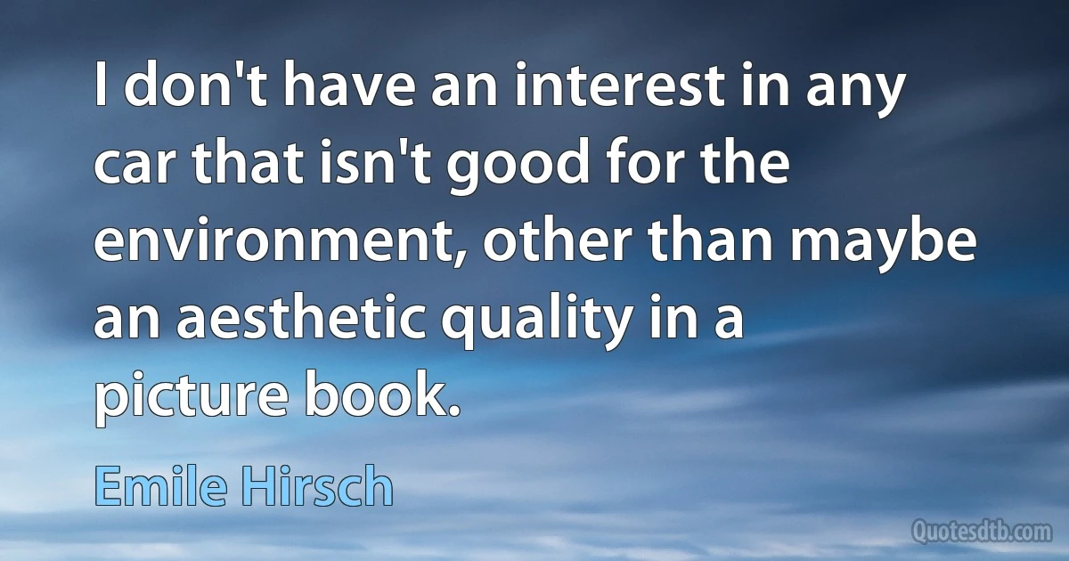 I don't have an interest in any car that isn't good for the environment, other than maybe an aesthetic quality in a picture book. (Emile Hirsch)