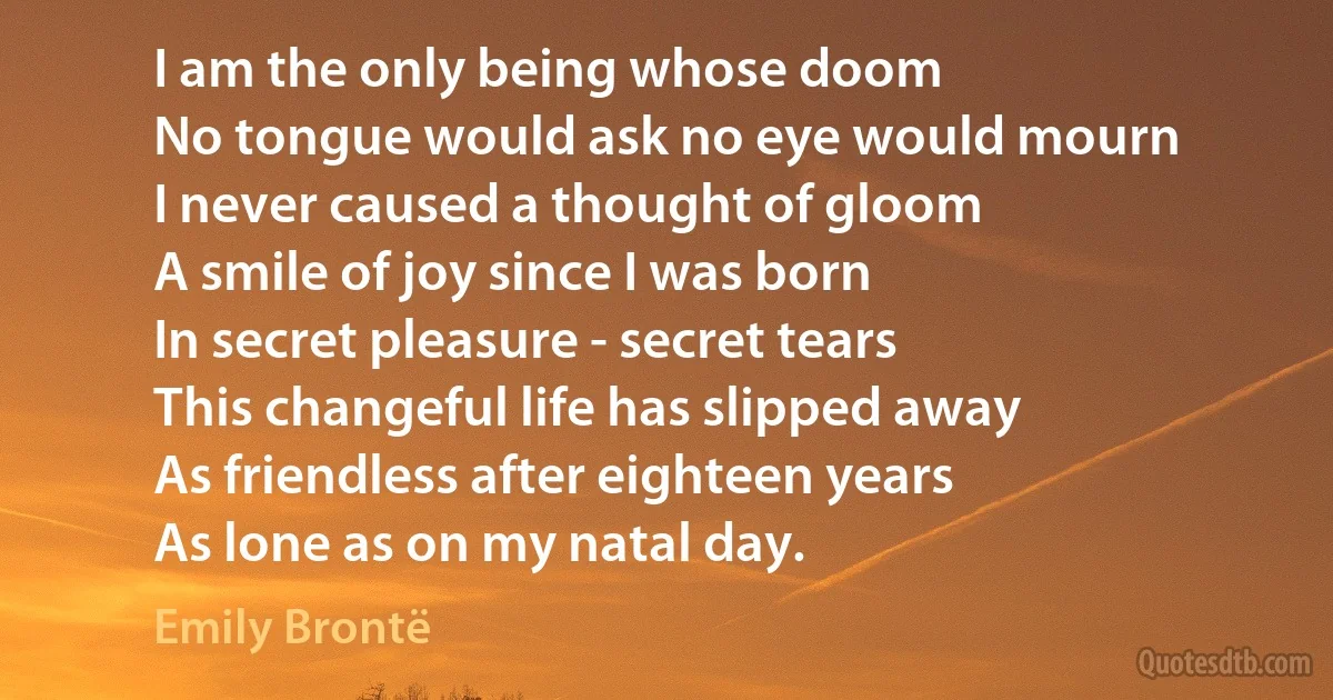 I am the only being whose doom
No tongue would ask no eye would mourn
I never caused a thought of gloom
A smile of joy since I was born
In secret pleasure - secret tears
This changeful life has slipped away
As friendless after eighteen years
As lone as on my natal day. (Emily Brontë)