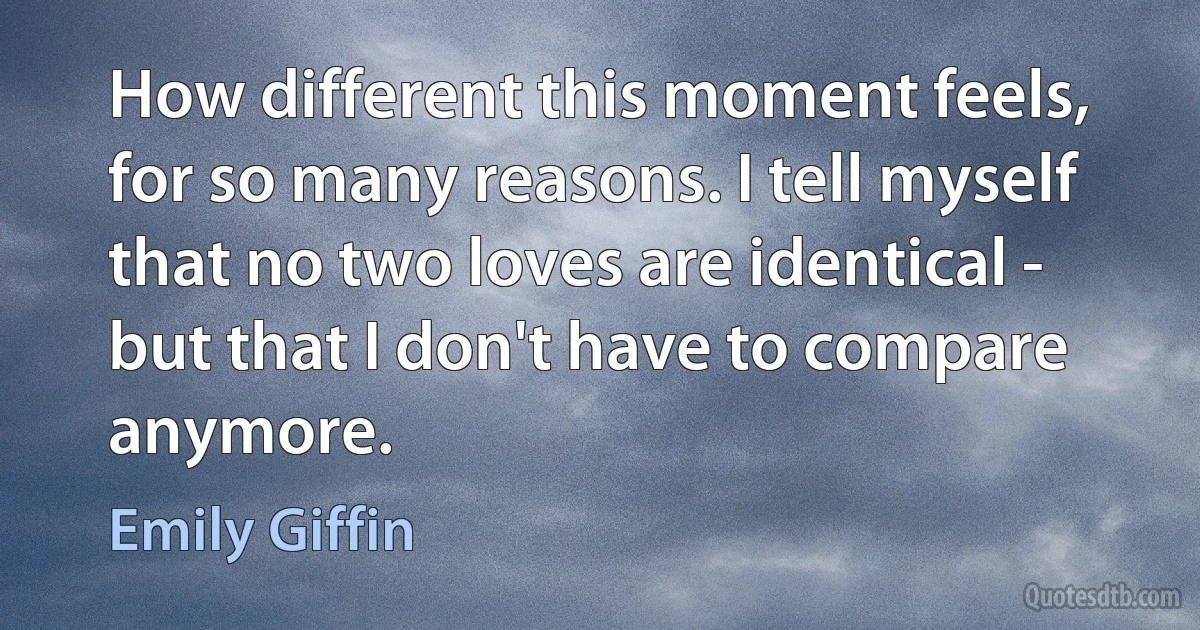 How different this moment feels, for so many reasons. I tell myself that no two loves are identical - but that I don't have to compare anymore. (Emily Giffin)