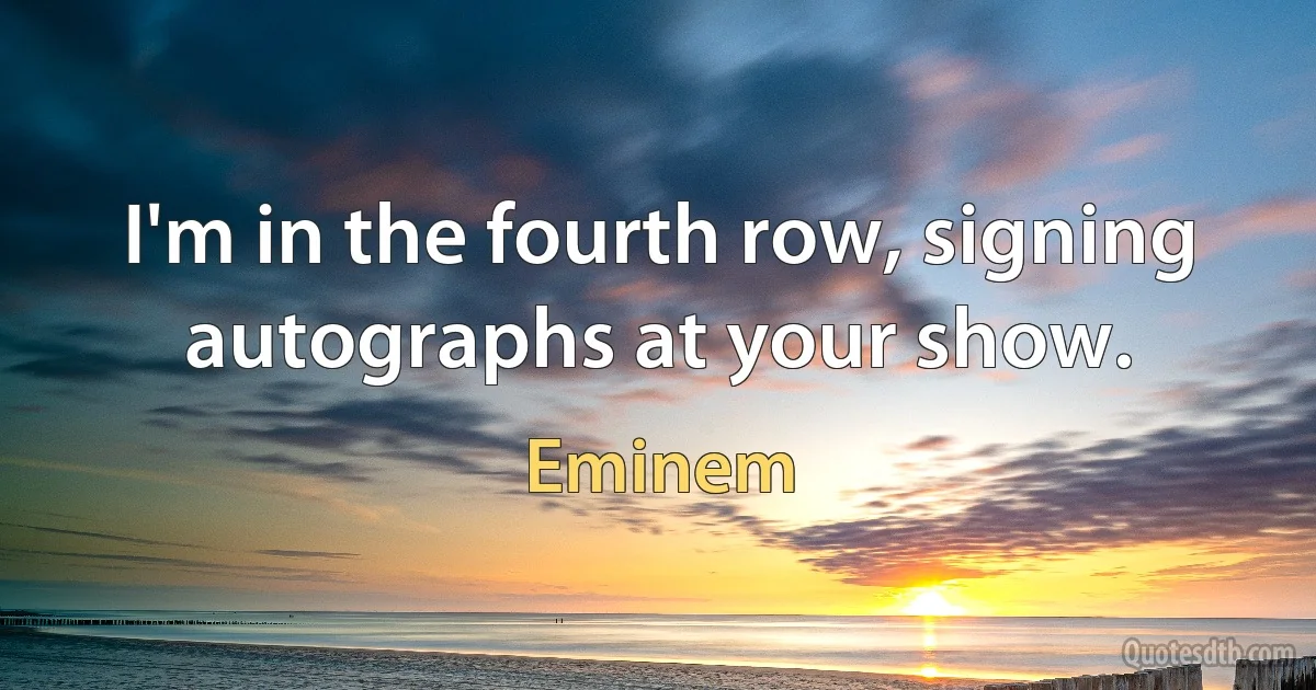 I'm in the fourth row, signing autographs at your show. (Eminem)