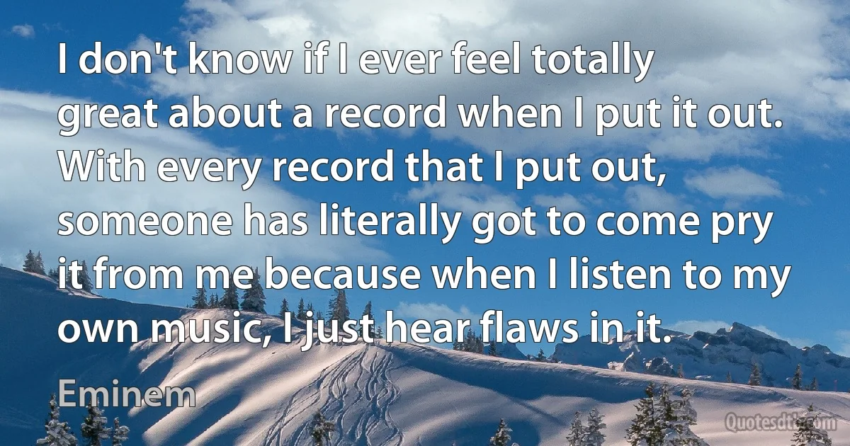 I don't know if I ever feel totally great about a record when I put it out. With every record that I put out, someone has literally got to come pry it from me because when I listen to my own music, I just hear flaws in it. (Eminem)