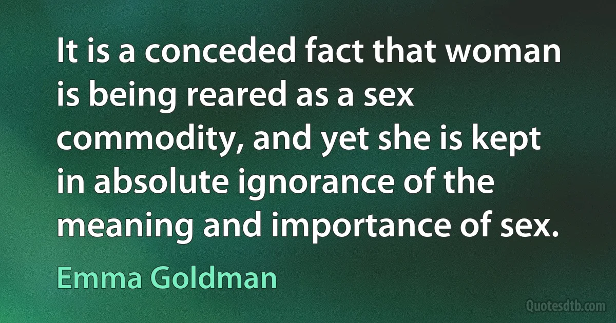 It is a conceded fact that woman is being reared as a sex commodity, and yet she is kept in absolute ignorance of the meaning and importance of sex. (Emma Goldman)