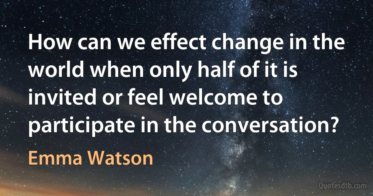 How can we effect change in the world when only half of it is invited or feel welcome to participate in the conversation? (Emma Watson)