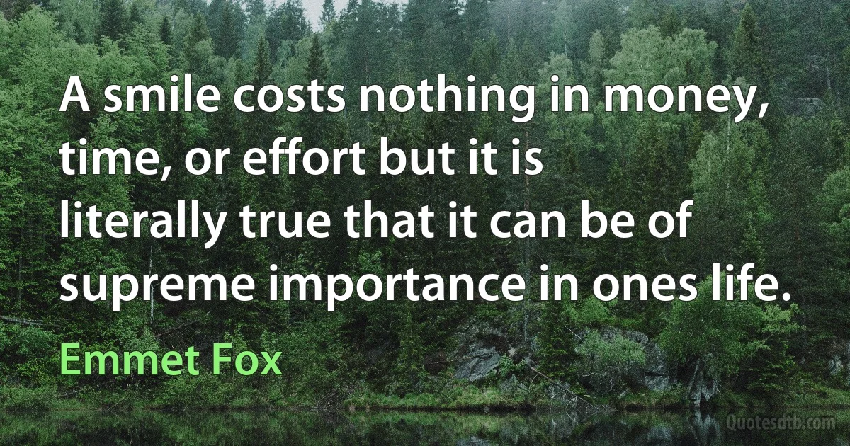 A smile costs nothing in money, time, or effort but it is literally true that it can be of supreme importance in ones life. (Emmet Fox)