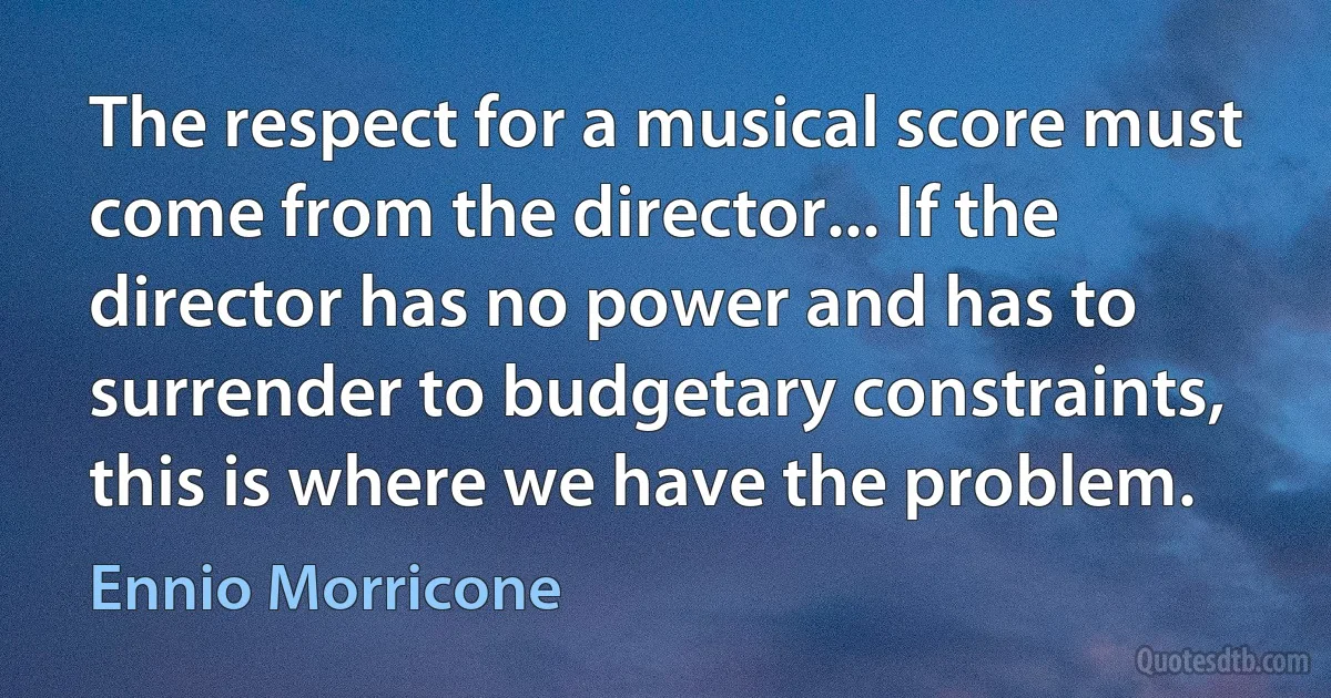 The respect for a musical score must come from the director... If the director has no power and has to surrender to budgetary constraints, this is where we have the problem. (Ennio Morricone)