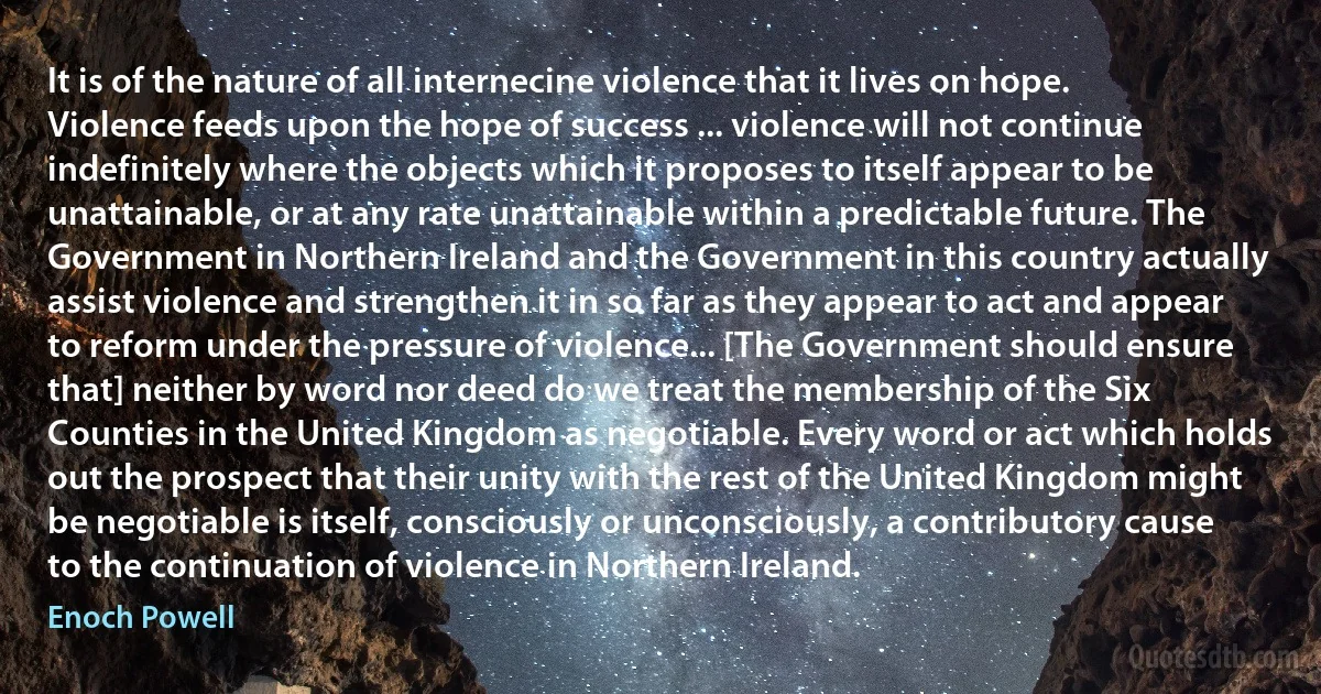 It is of the nature of all internecine violence that it lives on hope. Violence feeds upon the hope of success ... violence will not continue indefinitely where the objects which it proposes to itself appear to be unattainable, or at any rate unattainable within a predictable future. The Government in Northern Ireland and the Government in this country actually assist violence and strengthen it in so far as they appear to act and appear to reform under the pressure of violence... [The Government should ensure that] neither by word nor deed do we treat the membership of the Six Counties in the United Kingdom as negotiable. Every word or act which holds out the prospect that their unity with the rest of the United Kingdom might be negotiable is itself, consciously or unconsciously, a contributory cause to the continuation of violence in Northern Ireland. (Enoch Powell)