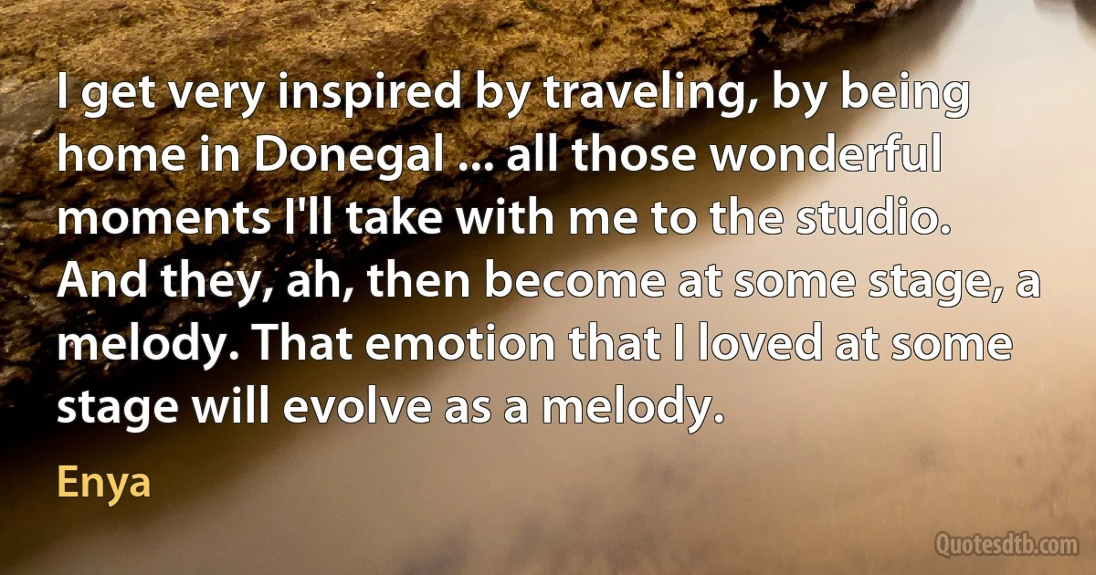 I get very inspired by traveling, by being home in Donegal ... all those wonderful moments I'll take with me to the studio. And they, ah, then become at some stage, a melody. That emotion that I loved at some stage will evolve as a melody. (Enya)