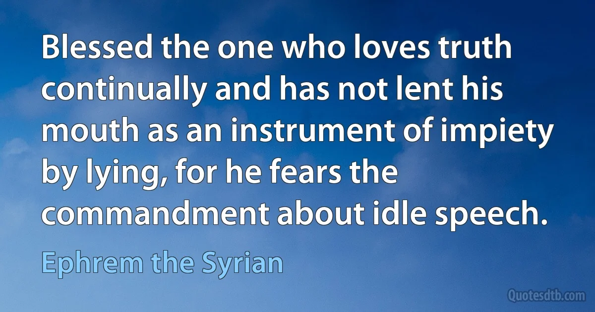 Blessed the one who loves truth continually and has not lent his mouth as an instrument of impiety by lying, for he fears the commandment about idle speech. (Ephrem the Syrian)