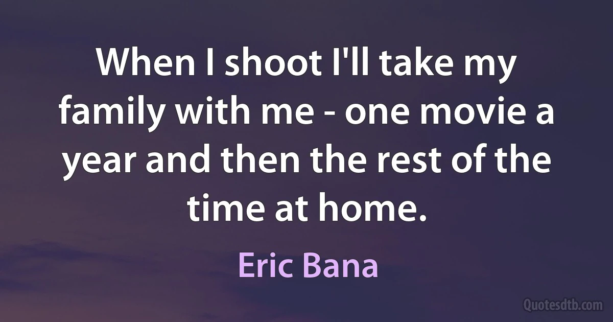 When I shoot I'll take my family with me - one movie a year and then the rest of the time at home. (Eric Bana)