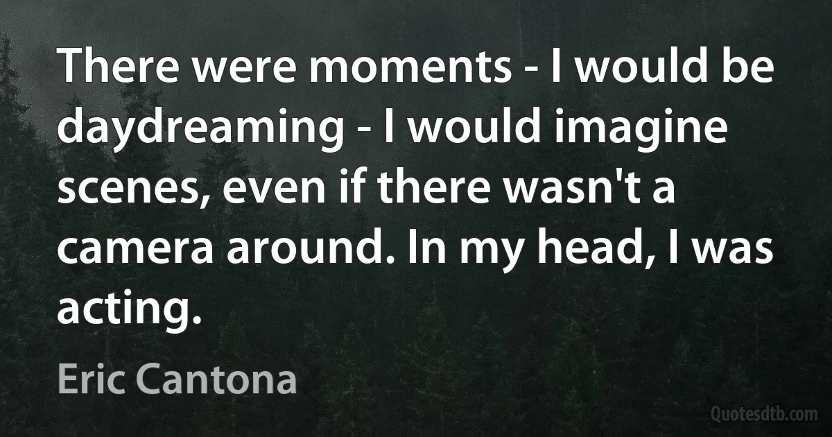 There were moments - I would be daydreaming - I would imagine scenes, even if there wasn't a camera around. In my head, I was acting. (Eric Cantona)