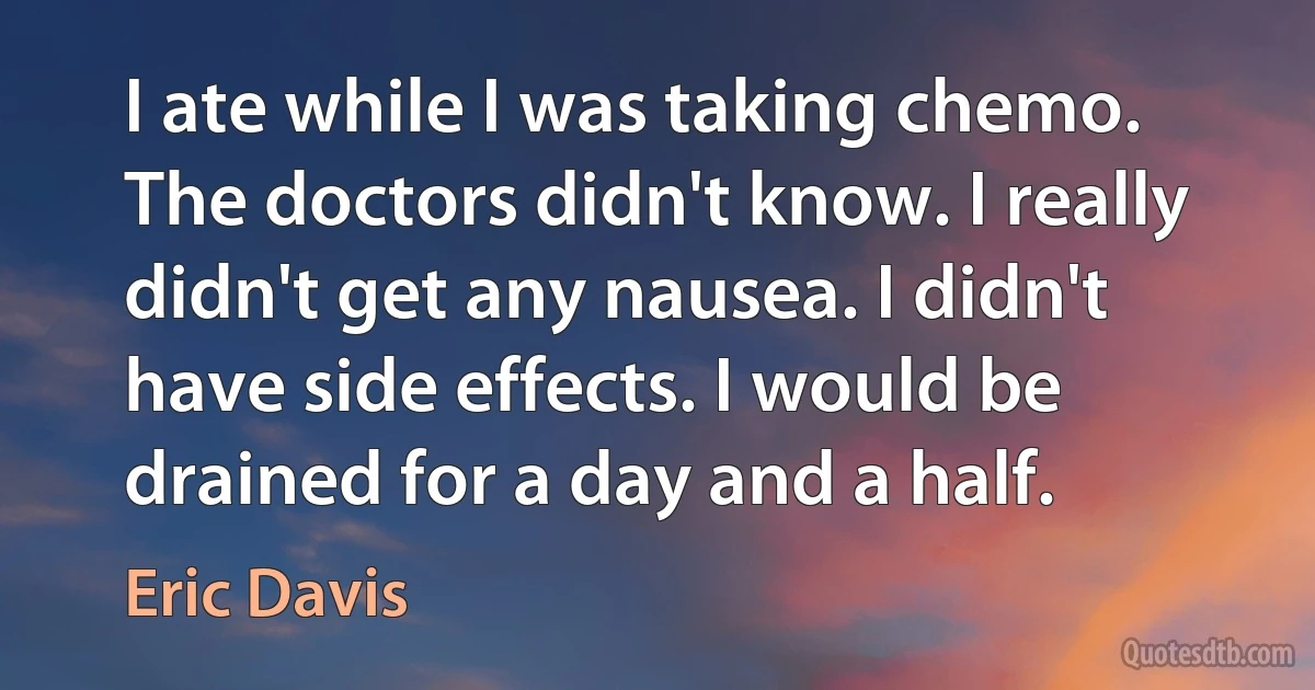 I ate while I was taking chemo. The doctors didn't know. I really didn't get any nausea. I didn't have side effects. I would be drained for a day and a half. (Eric Davis)