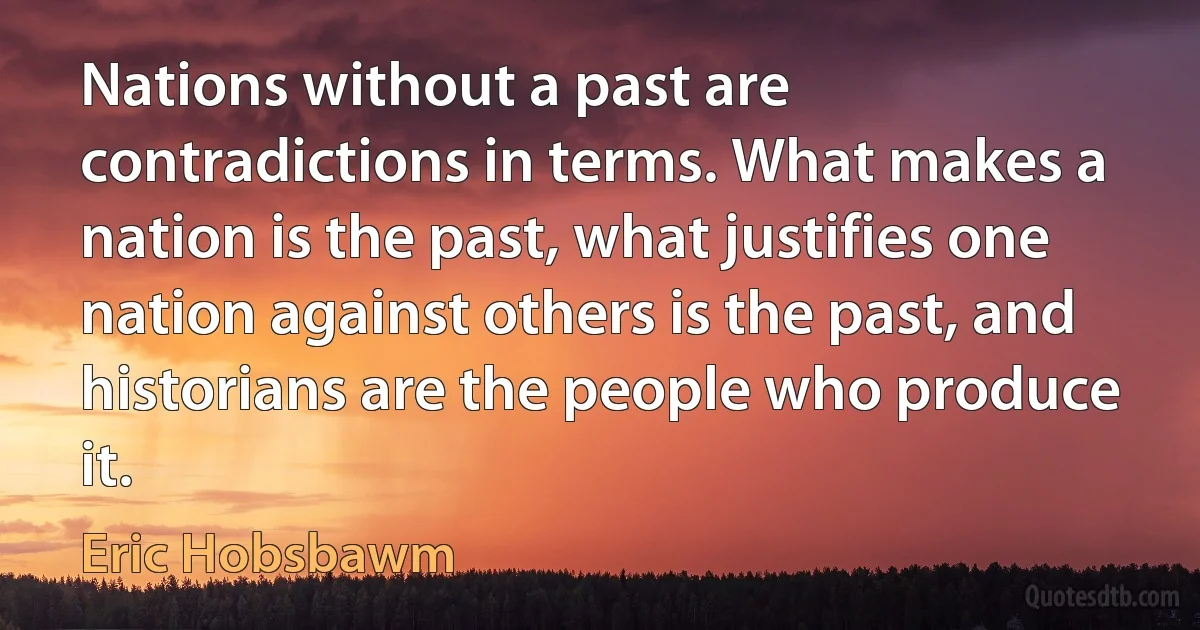 Nations without a past are contradictions in terms. What makes a nation is the past, what justifies one nation against others is the past, and historians are the people who produce it. (Eric Hobsbawm)