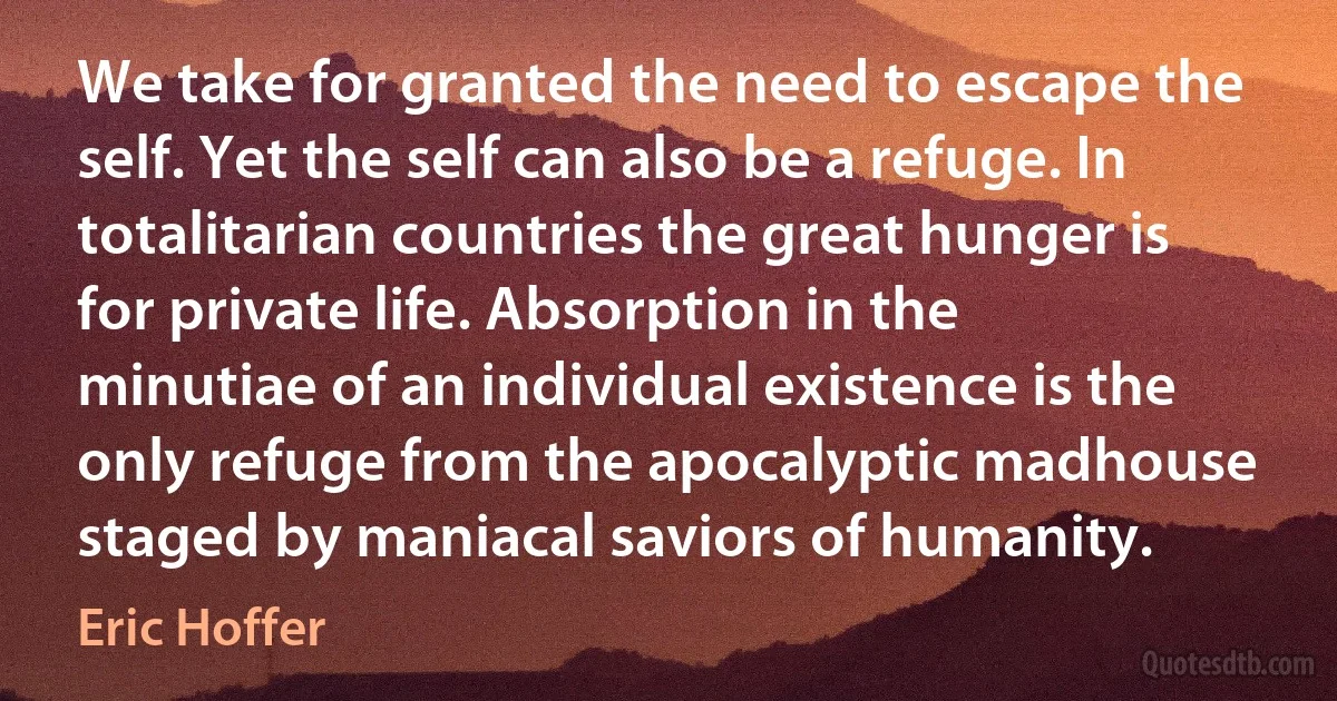 We take for granted the need to escape the self. Yet the self can also be a refuge. In totalitarian countries the great hunger is for private life. Absorption in the minutiae of an individual existence is the only refuge from the apocalyptic madhouse staged by maniacal saviors of humanity. (Eric Hoffer)