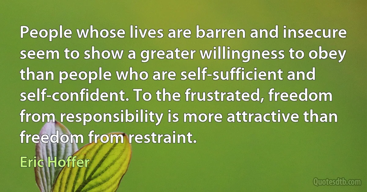 People whose lives are barren and insecure seem to show a greater willingness to obey than people who are self-sufficient and self-confident. To the frustrated, freedom from responsibility is more attractive than freedom from restraint. (Eric Hoffer)