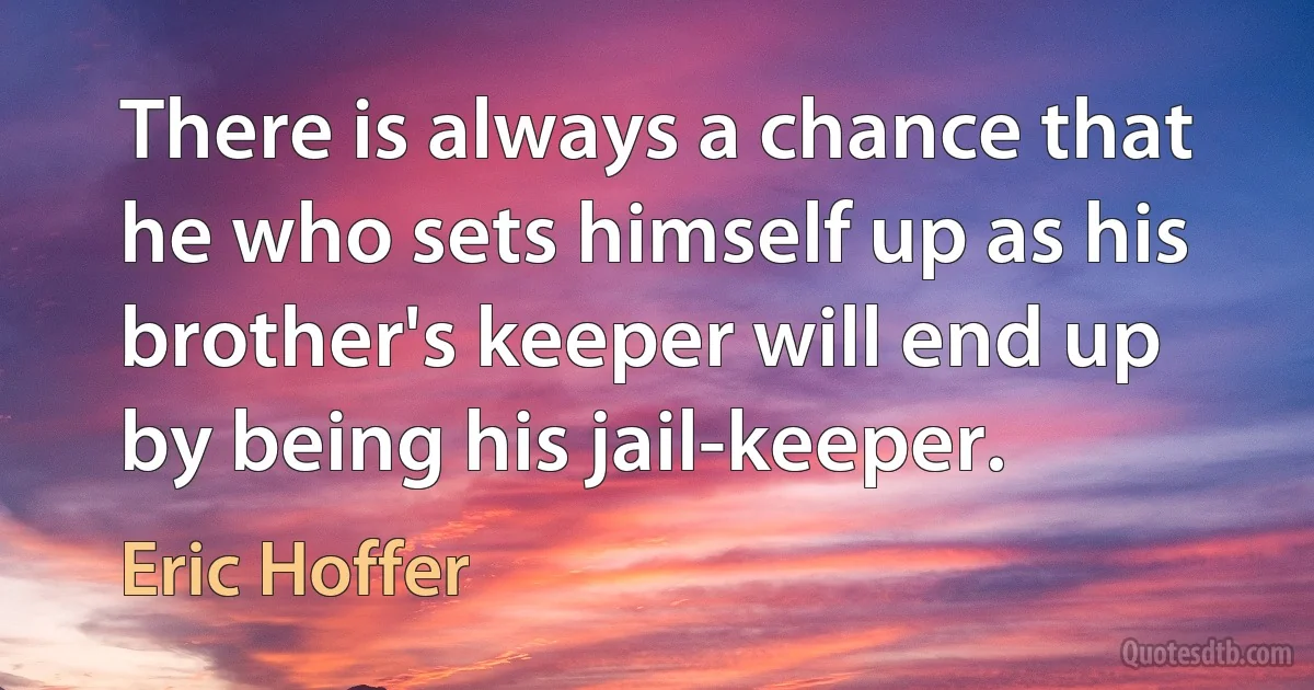 There is always a chance that he who sets himself up as his brother's keeper will end up by being his jail-keeper. (Eric Hoffer)