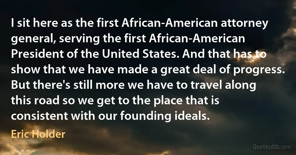 I sit here as the first African-American attorney general, serving the first African-American President of the United States. And that has to show that we have made a great deal of progress. But there's still more we have to travel along this road so we get to the place that is consistent with our founding ideals. (Eric Holder)