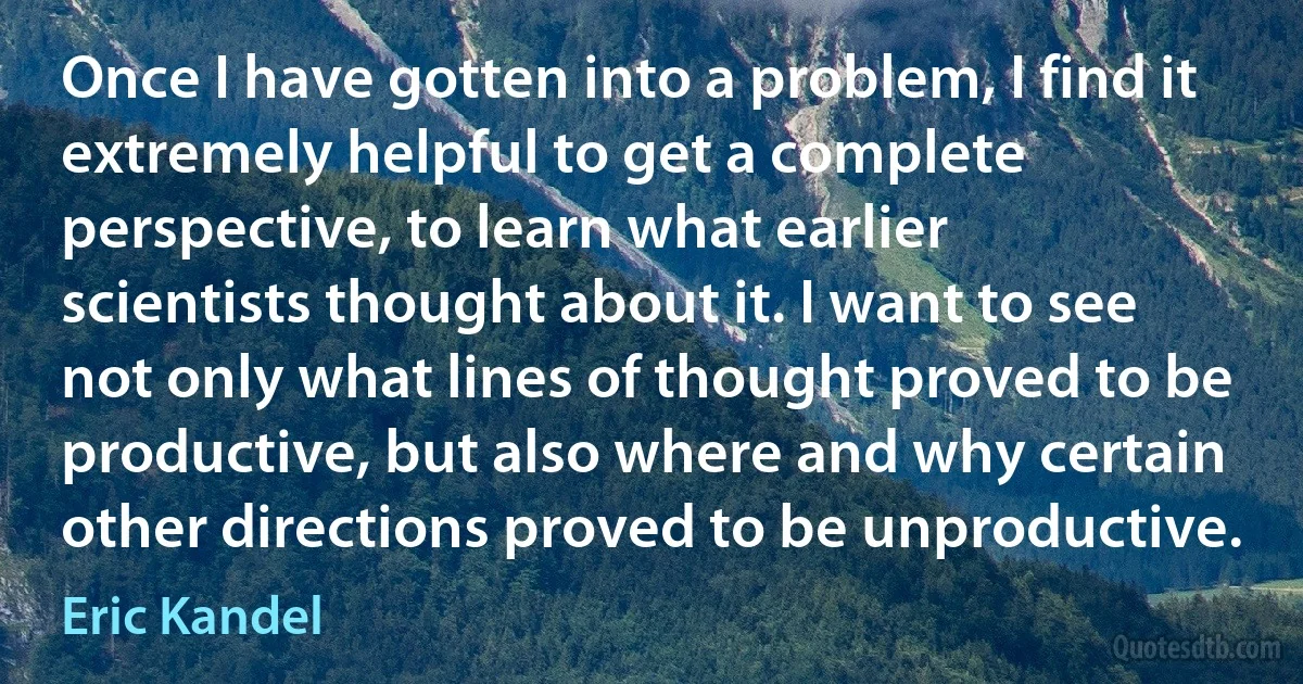 Once I have gotten into a problem, I find it extremely helpful to get a complete perspective, to learn what earlier scientists thought about it. I want to see not only what lines of thought proved to be productive, but also where and why certain other directions proved to be unproductive. (Eric Kandel)