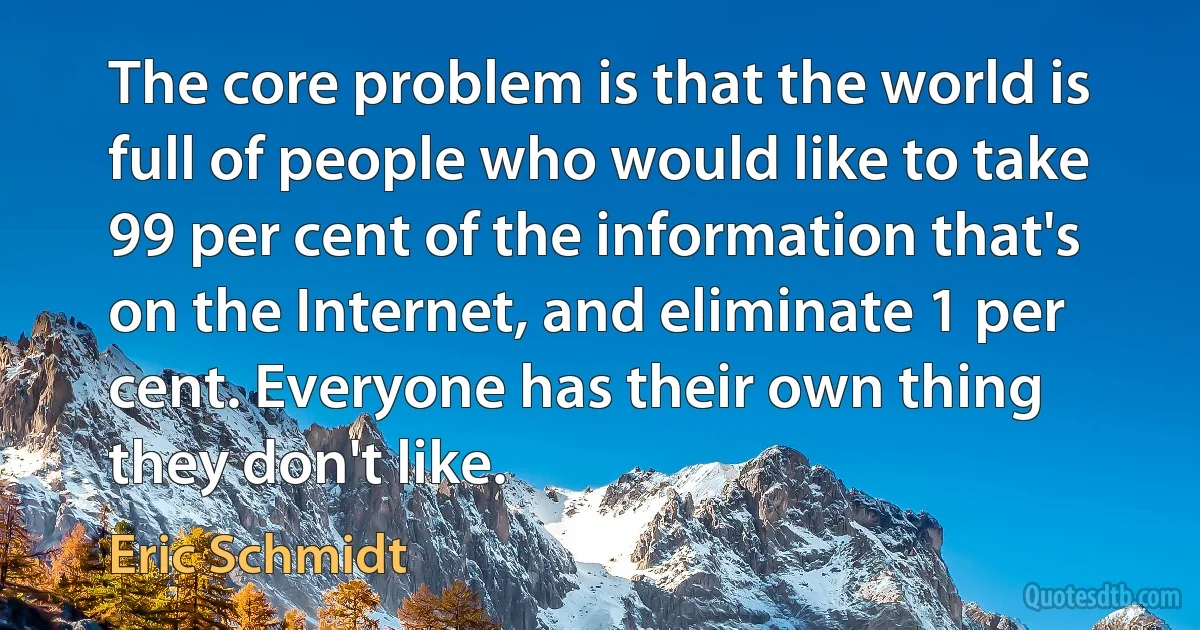 The core problem is that the world is full of people who would like to take 99 per cent of the information that's on the Internet, and eliminate 1 per cent. Everyone has their own thing they don't like. (Eric Schmidt)