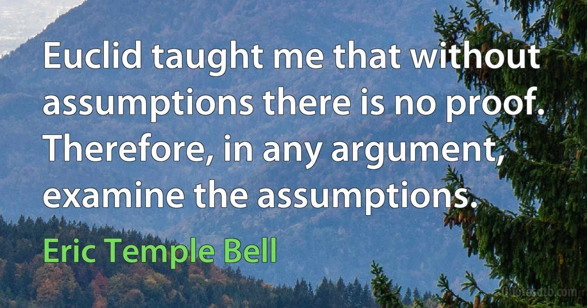 Euclid taught me that without assumptions there is no proof. Therefore, in any argument, examine the assumptions. (Eric Temple Bell)