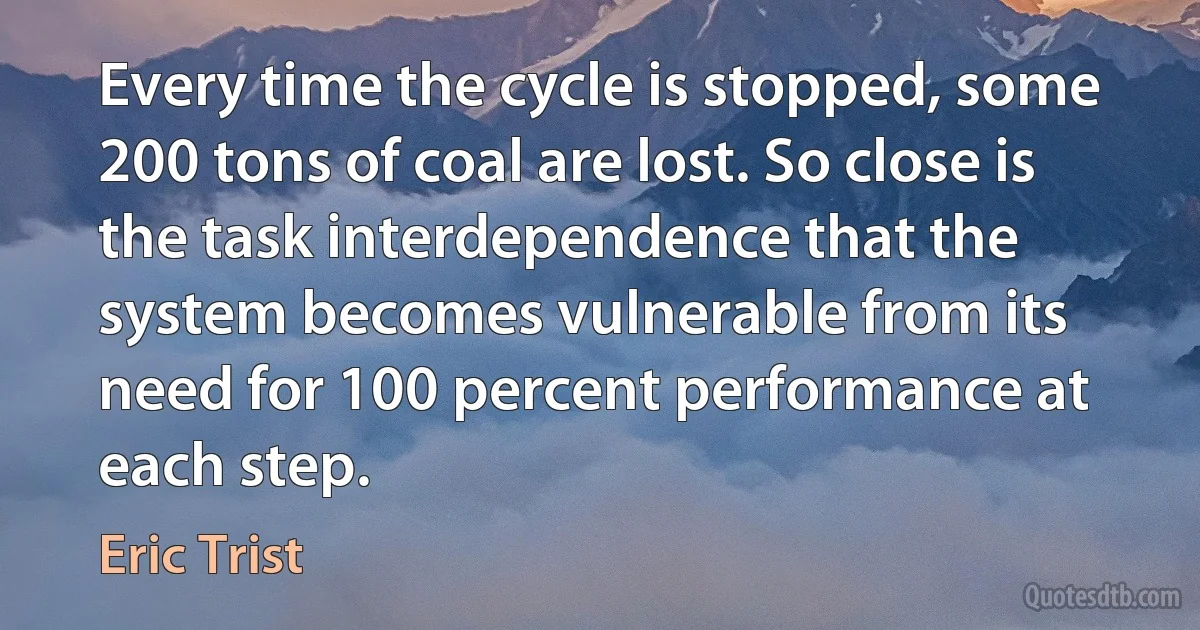 Every time the cycle is stopped, some 200 tons of coal are lost. So close is the task interdependence that the system becomes vulnerable from its need for 100 percent performance at each step. (Eric Trist)