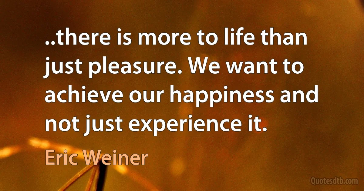 ..there is more to life than just pleasure. We want to achieve our happiness and not just experience it. (Eric Weiner)