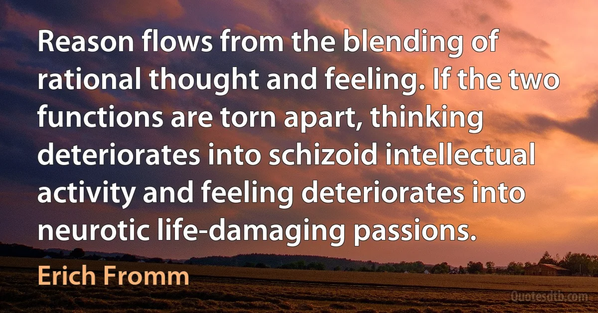 Reason flows from the blending of rational thought and feeling. If the two functions are torn apart, thinking deteriorates into schizoid intellectual activity and feeling deteriorates into neurotic life-damaging passions. (Erich Fromm)