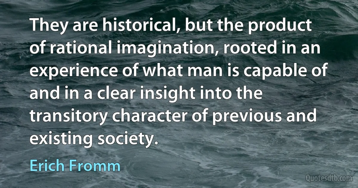 They are historical, but the product of rational imagination, rooted in an experience of what man is capable of and in a clear insight into the transitory character of previous and existing society. (Erich Fromm)