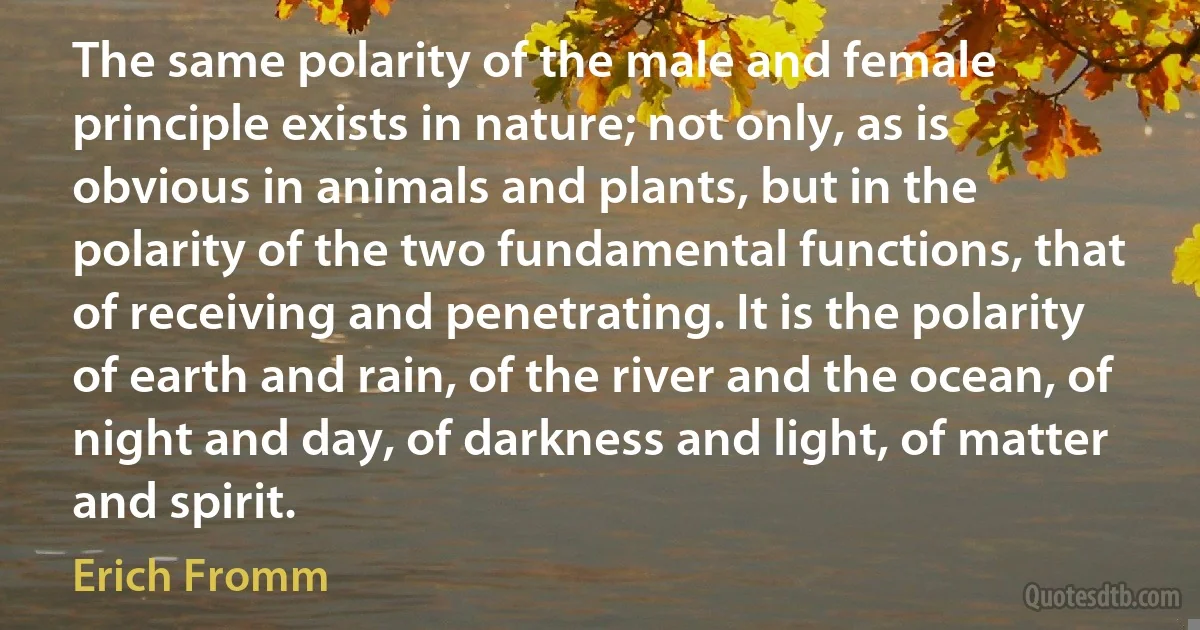 The same polarity of the male and female principle exists in nature; not only, as is obvious in animals and plants, but in the polarity of the two fundamental functions, that of receiving and penetrating. It is the polarity of earth and rain, of the river and the ocean, of night and day, of darkness and light, of matter and spirit. (Erich Fromm)