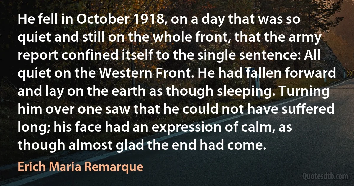 He fell in October 1918, on a day that was so quiet and still on the whole front, that the army report confined itself to the single sentence: All quiet on the Western Front. He had fallen forward and lay on the earth as though sleeping. Turning him over one saw that he could not have suffered long; his face had an expression of calm, as though almost glad the end had come. (Erich Maria Remarque)