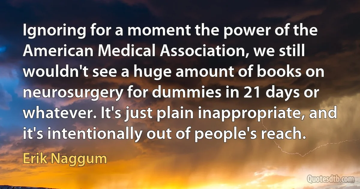 Ignoring for a moment the power of the American Medical Association, we still wouldn't see a huge amount of books on neurosurgery for dummies in 21 days or whatever. It's just plain inappropriate, and it's intentionally out of people's reach. (Erik Naggum)