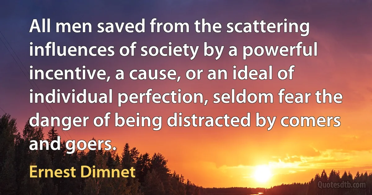 All men saved from the scattering influences of society by a powerful incentive, a cause, or an ideal of individual perfection, seldom fear the danger of being distracted by comers and goers. (Ernest Dimnet)