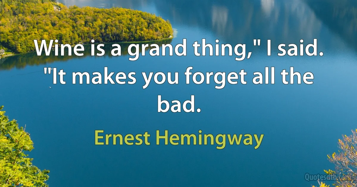 Wine is a grand thing," I said. "It makes you forget all the bad. (Ernest Hemingway)