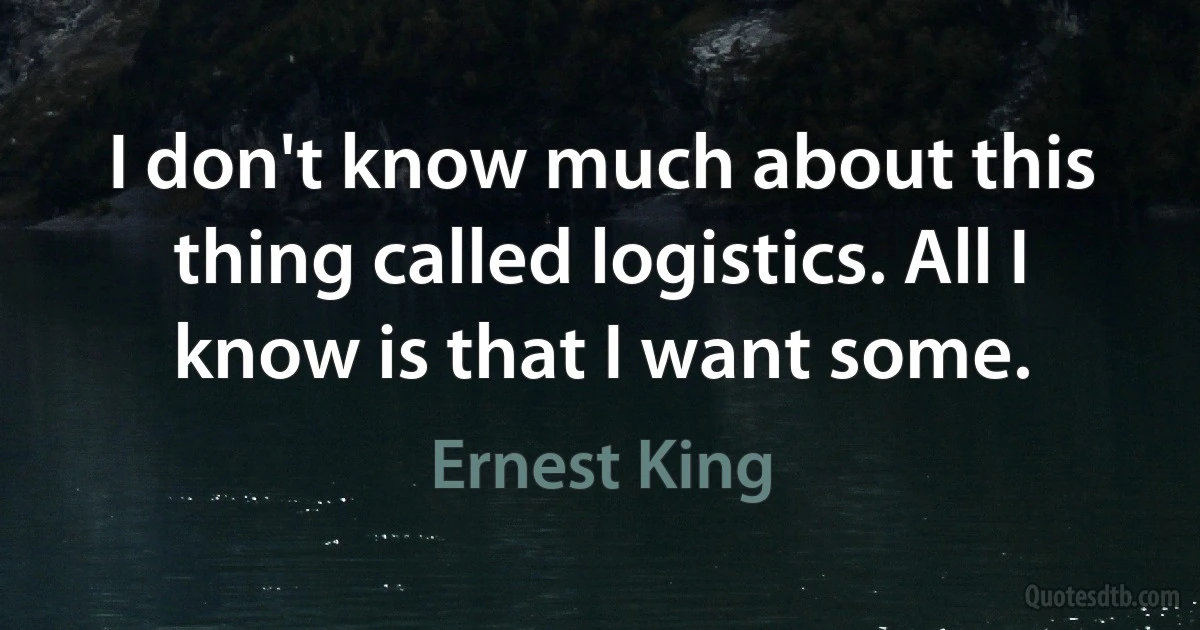 I don't know much about this thing called logistics. All I know is that I want some. (Ernest King)