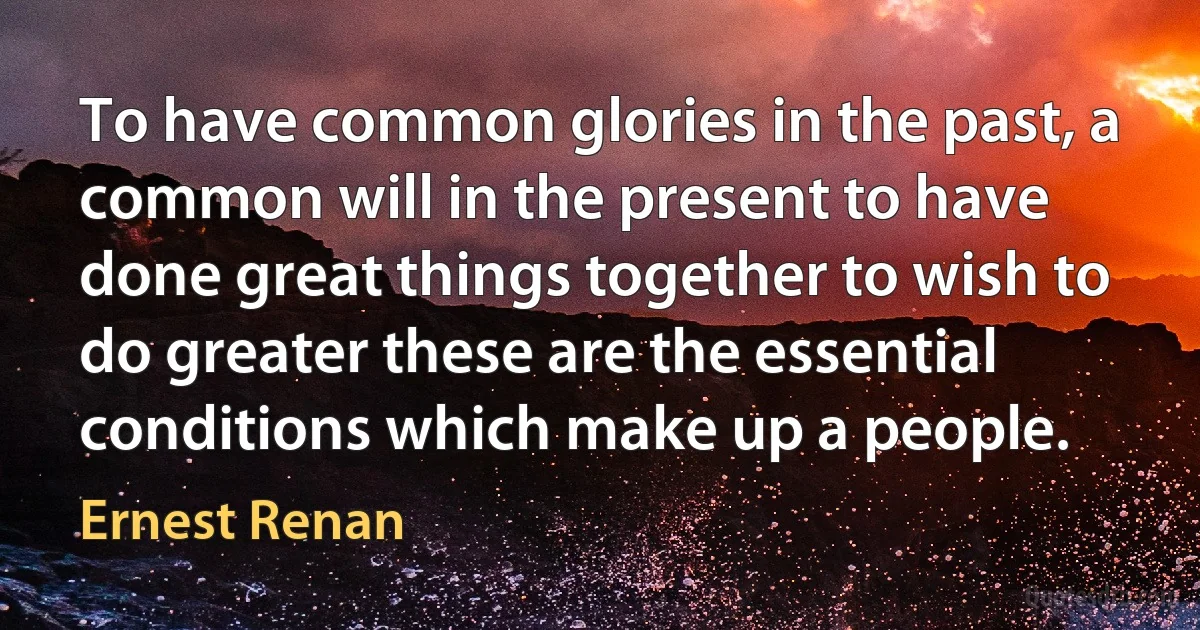 To have common glories in the past, a common will in the present to have done great things together to wish to do greater these are the essential conditions which make up a people. (Ernest Renan)