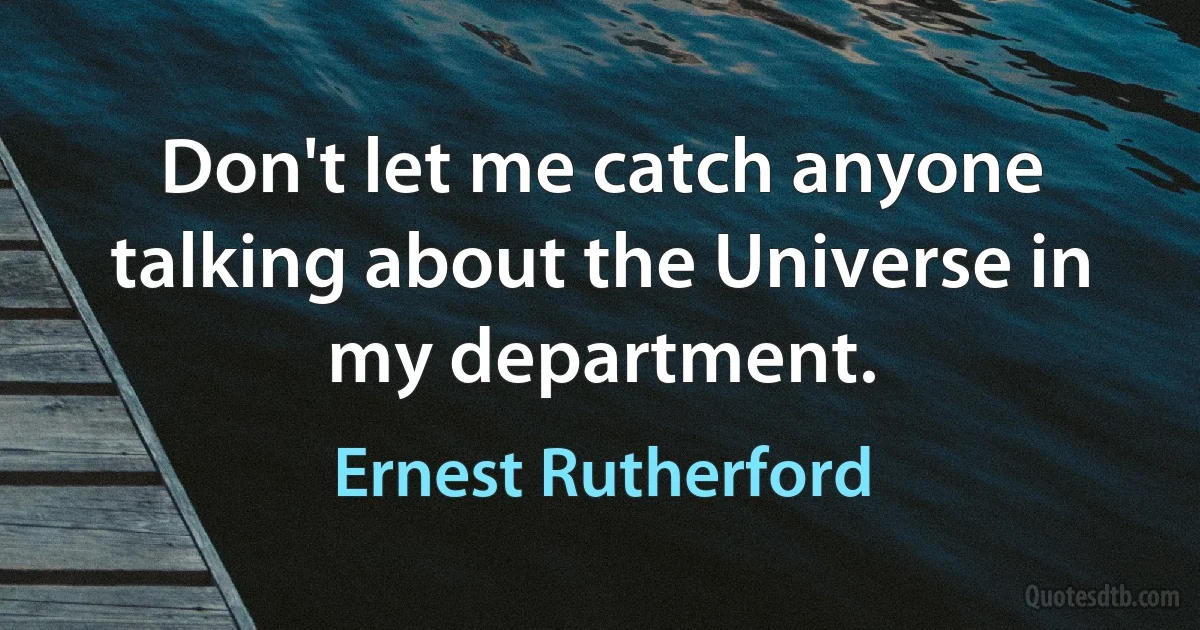 Don't let me catch anyone talking about the Universe in my department. (Ernest Rutherford)