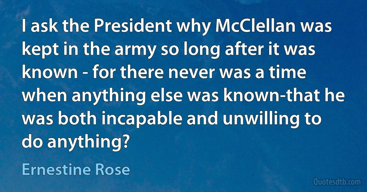 I ask the President why McClellan was kept in the army so long after it was known - for there never was a time when anything else was known-that he was both incapable and unwilling to do anything? (Ernestine Rose)