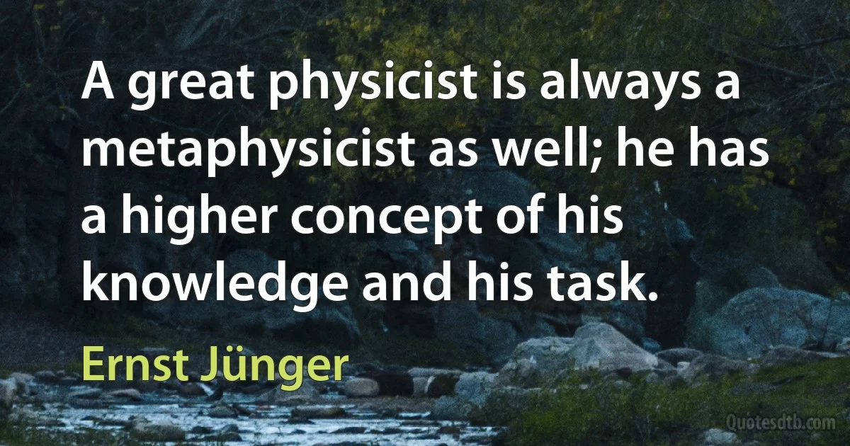 A great physicist is always a metaphysicist as well; he has a higher concept of his knowledge and his task. (Ernst Jünger)