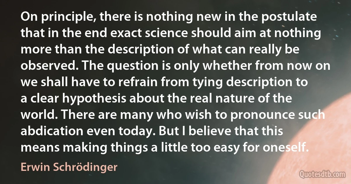 On principle, there is nothing new in the postulate that in the end exact science should aim at nothing more than the description of what can really be observed. The question is only whether from now on we shall have to refrain from tying description to a clear hypothesis about the real nature of the world. There are many who wish to pronounce such abdication even today. But I believe that this means making things a little too easy for oneself. (Erwin Schrödinger)