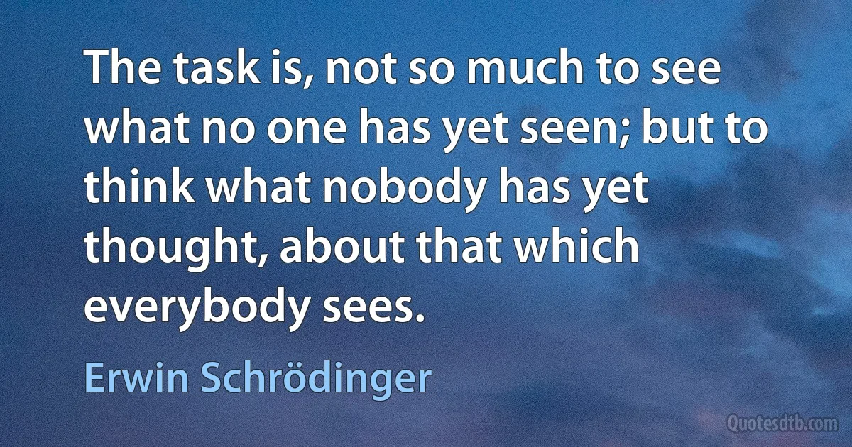 The task is, not so much to see what no one has yet seen; but to think what nobody has yet thought, about that which everybody sees. (Erwin Schrödinger)