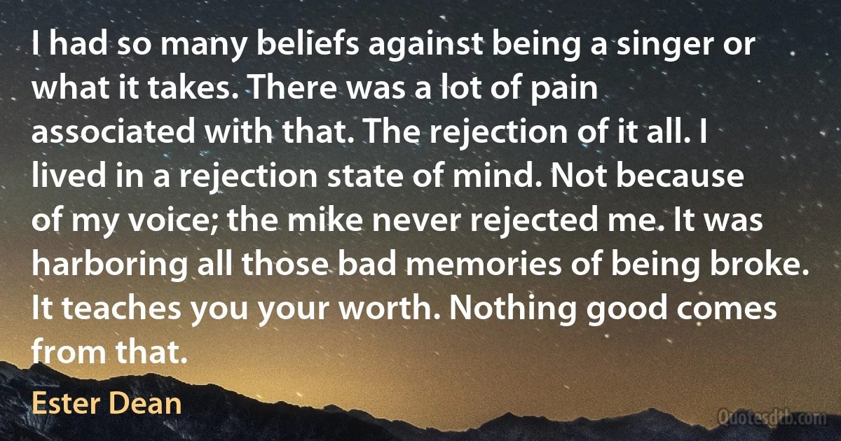 I had so many beliefs against being a singer or what it takes. There was a lot of pain associated with that. The rejection of it all. I lived in a rejection state of mind. Not because of my voice; the mike never rejected me. It was harboring all those bad memories of being broke. It teaches you your worth. Nothing good comes from that. (Ester Dean)