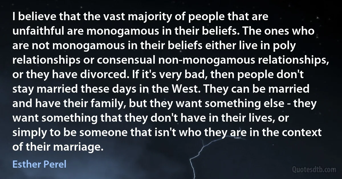 I believe that the vast majority of people that are unfaithful are monogamous in their beliefs. The ones who are not monogamous in their beliefs either live in poly relationships or consensual non-monogamous relationships, or they have divorced. If it's very bad, then people don't stay married these days in the West. They can be married and have their family, but they want something else - they want something that they don't have in their lives, or simply to be someone that isn't who they are in the context of their marriage. (Esther Perel)