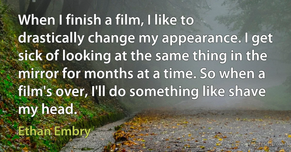 When I finish a film, I like to drastically change my appearance. I get sick of looking at the same thing in the mirror for months at a time. So when a film's over, I'll do something like shave my head. (Ethan Embry)